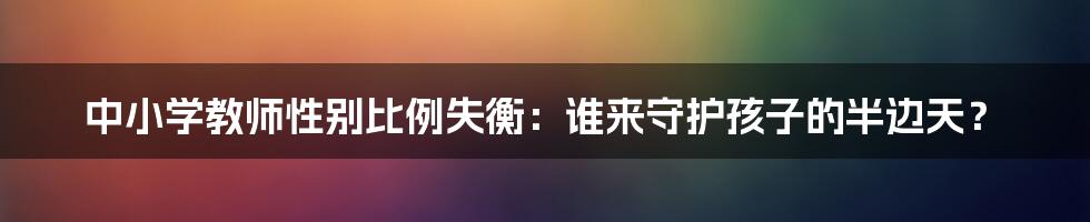 中小学教师性别比例失衡：谁来守护孩子的半边天？