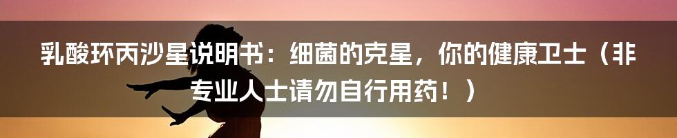 乳酸环丙沙星说明书:细菌的克星,你的健康卫士(非专业人士请勿自行用药!)
