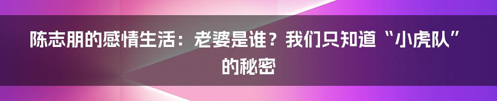 陈志朋的感情生活：老婆是谁？我们只知道“小虎队”的秘密