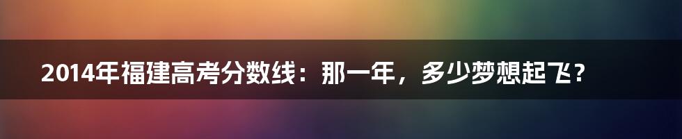 2014年福建高考分数线：那一年，多少梦想起飞？