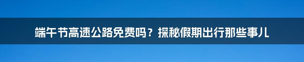 端午节高速公路免费吗?探秘假期出行那些事儿