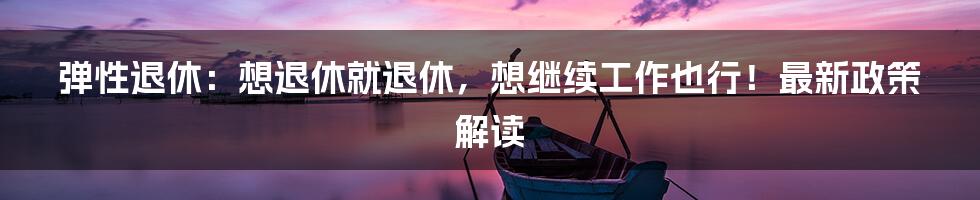 弹性退休:想退休就退休,想继续工作也行!最新政策解读