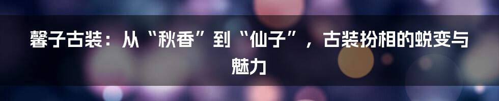 馨子古装：从“秋香”到“仙子”，古装扮相的蜕变与魅力