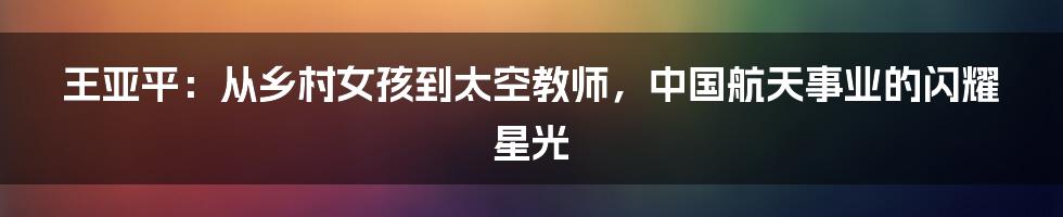 王亚平：从乡村女孩到太空教师，中国航天事业的闪耀星光