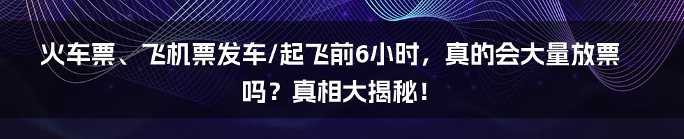 火车票、飞机票发车/起飞前6小时，真的会大量放票吗？真相大揭秘！