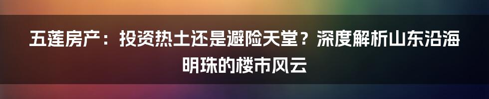 五莲房产:投资热土还是避险天堂?深度解析山东沿海明珠的楼市风云