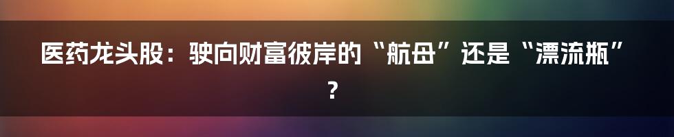 医药龙头股:驶向财富彼岸的“航母”还是“漂流瓶”?