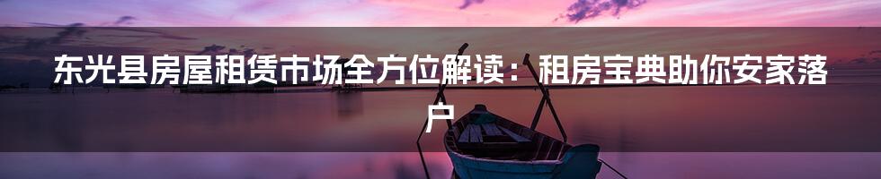 东光县房屋租赁市场全方位解读:租房宝典助你安家落户