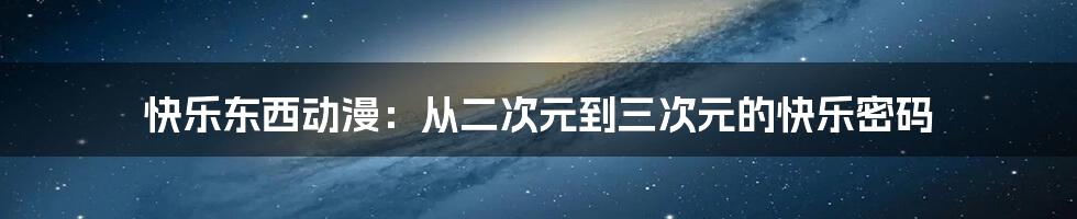 快乐东西动漫:从二次元到三次元的快乐密码