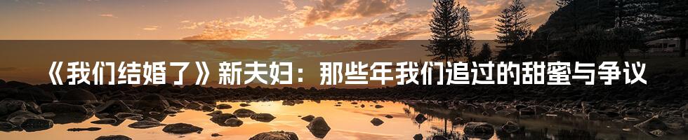 《我们结婚了》新夫妇:那些年我们追过的甜蜜与争议
