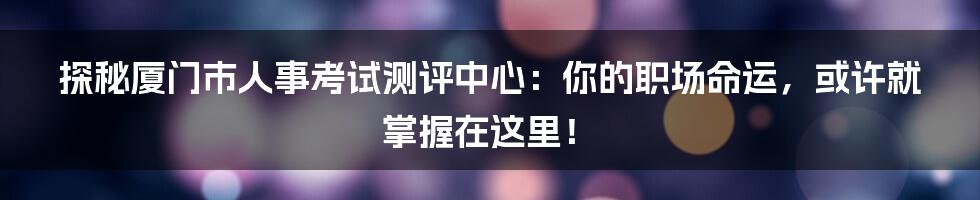 探秘厦门市人事考试测评中心:你的职场命运,或许就掌握在这里!