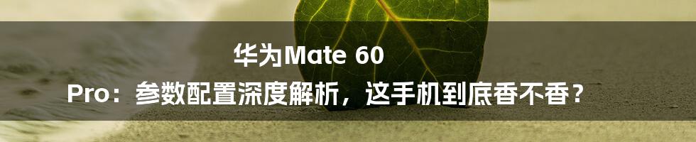 华为Mate 60 Pro:参数配置深度解析,这手机到底香不香?