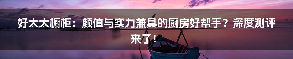 好太太橱柜:颜值与实力兼具的厨房好帮手?深度测评来了!