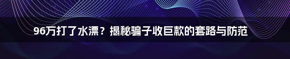 96万打了水漂?揭秘骗子收巨款的套路与防范
