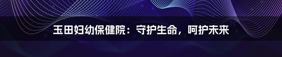 玉田妇幼保健院:守护生命,呵护未来