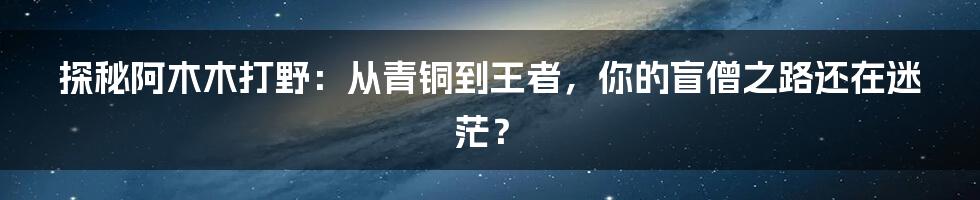 探秘阿木木打野:从青铜到王者,你的盲僧之路还在迷茫?