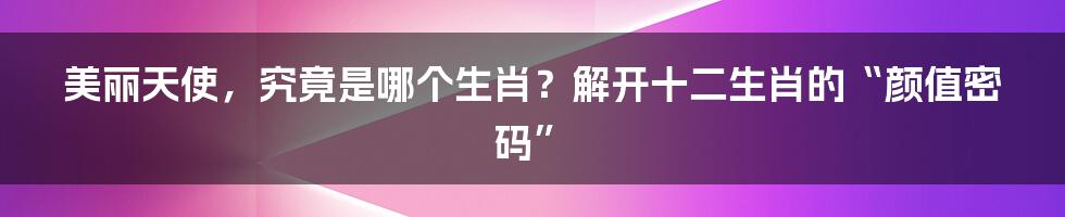 美丽天使，究竟是哪个生肖？解开十二生肖的“颜值密码”