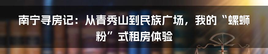 南宁寻房记：从青秀山到民族广场，我的“螺蛳粉”式租房体验