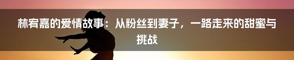 林宥嘉的爱情故事：从粉丝到妻子，一路走来的甜蜜与挑战