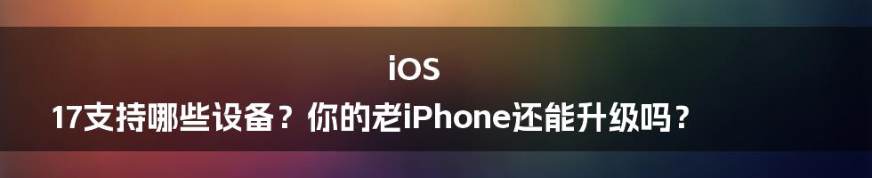 iOS 17支持哪些设备?你的老iPhone还能升级吗?