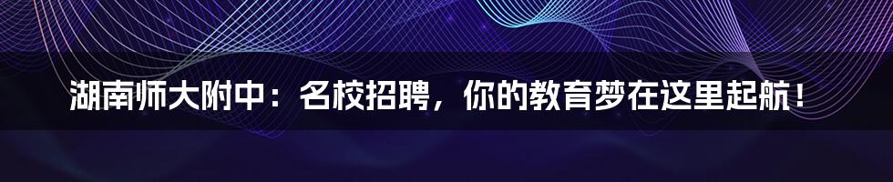 湖南师大附中：名校招聘，你的教育梦在这里起航！