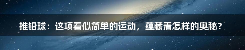 推铅球：这项看似简单的运动，蕴藏着怎样的奥秘？