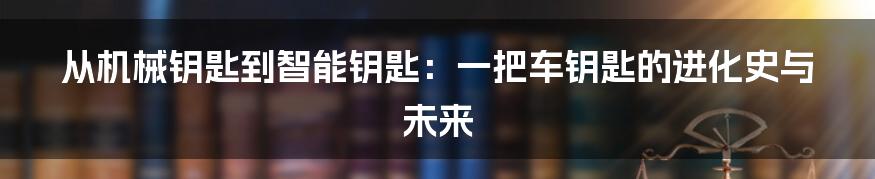 从机械钥匙到智能钥匙：一把车钥匙的进化史与未来