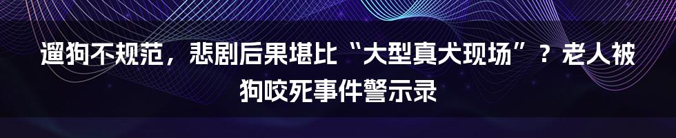 遛狗不规范,悲剧后果堪比“大型真犬现场”?老人被狗咬死事件警示录
