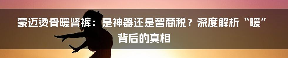 蒙迈烫骨暖肾裤：是神器还是智商税？深度解析“暖”背后的真相