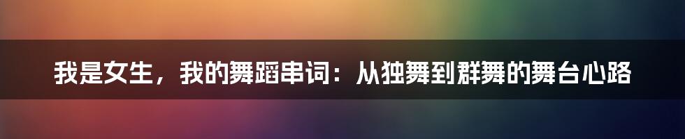 我是女生，我的舞蹈串词：从独舞到群舞的舞台心路