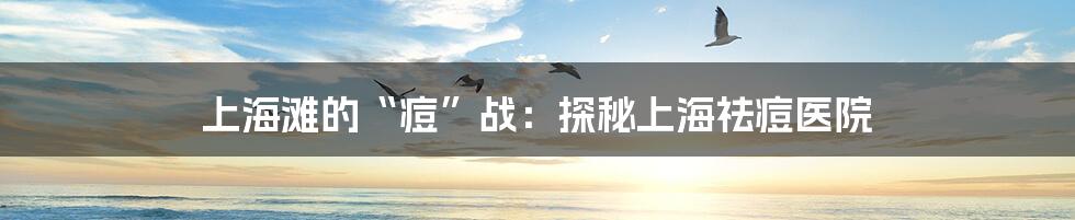 上海滩的“痘”战：探秘上海祛痘医院