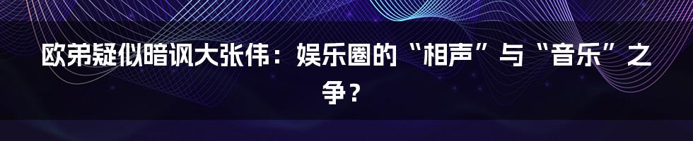 欧弟疑似暗讽大张伟:娱乐圈的“相声”与“音乐”之争?