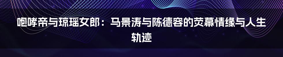 咆哮帝与琼瑶女郎：马景涛与陈德容的荧幕情缘与人生轨迹