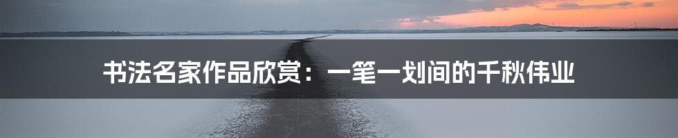 书法名家作品欣赏:一笔一划间的千秋伟业