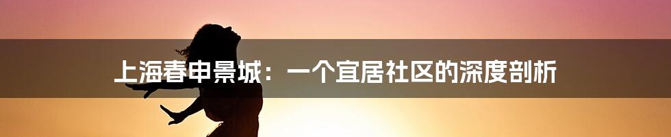 上海春申景城:一个宜居社区的深度剖析