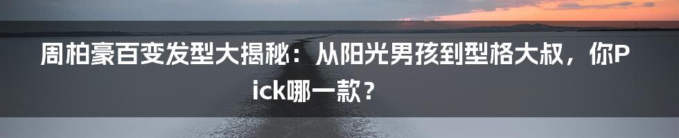 周柏豪百变发型大揭秘:从阳光男孩到型格大叔,你Pick哪一款?