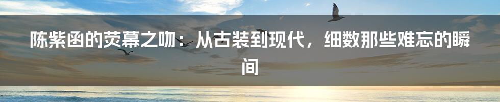陈紫函的荧幕之吻:从古装到现代,细数那些难忘的瞬间