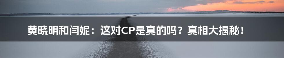黄晓明和闫妮：这对CP是真的吗？真相大揭秘！