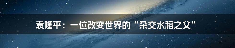 袁隆平:一位改变世界的“杂交水稻之父”