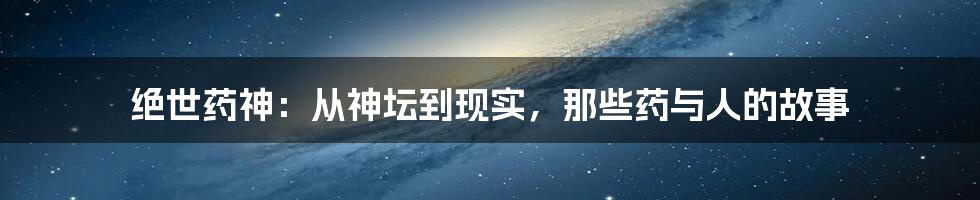 绝世药神:从神坛到现实,那些药与人的故事