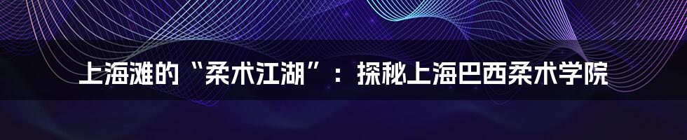 上海滩的“柔术江湖”:探秘上海巴西柔术学院