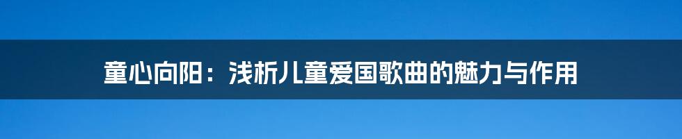 童心向阳：浅析儿童爱国歌曲的魅力与作用