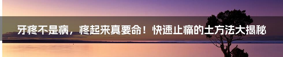 牙疼不是病,疼起来真要命!快速止痛的土方法大揭秘