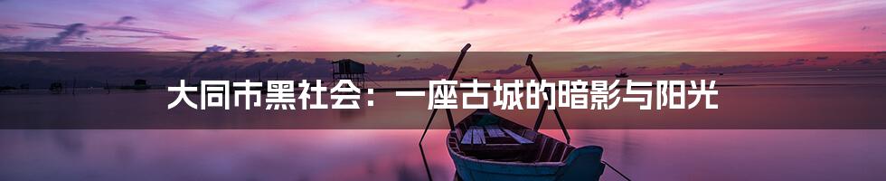 大同市黑社会：一座古城的暗影与阳光