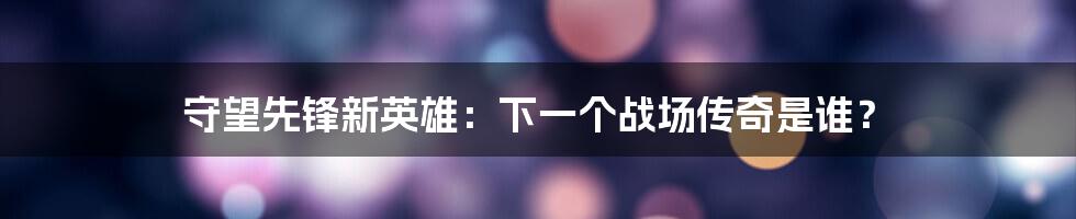 守望先锋新英雄:下一个战场传奇是谁?