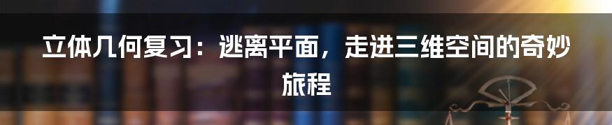 立体几何复习：逃离平面，走进三维空间的奇妙旅程