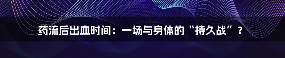 药流后出血时间：一场与身体的“持久战”？