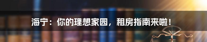 海宁：你的理想家园，租房指南来啦！