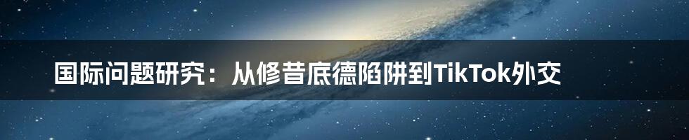 国际问题研究：从修昔底德陷阱到TikTok外交