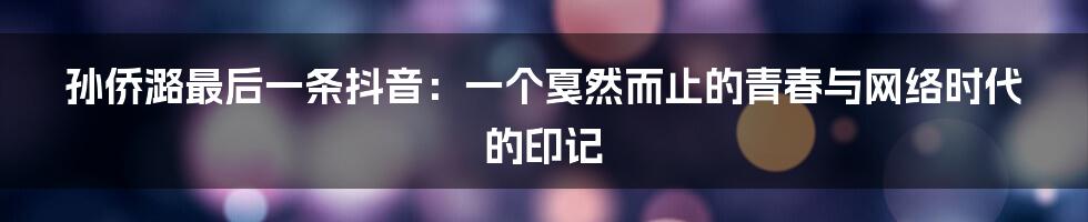 孙侨潞最后一条抖音：一个戛然而止的青春与网络时代的印记